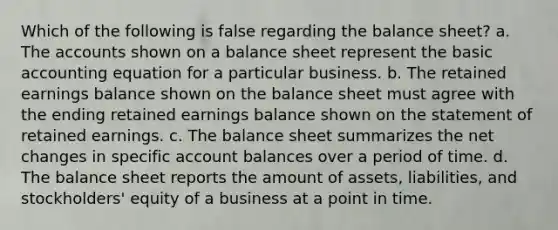 Which of the following is false regarding the balance sheet? a. The accounts shown on a balance sheet represent the basic accounting equation for a particular business. b. The retained earnings balance shown on the balance sheet must agree with the ending retained earnings balance shown on the statement of retained earnings. c. The balance sheet summarizes the net changes in specific account balances over a period of time. d. The balance sheet reports the amount of assets, liabilities, and stockholders' equity of a business at a point in time.