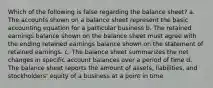 Which of the following is false regarding the balance sheet? a. The accounts shown on a balance sheet represent the basic accounting equation for a particular business b. The retained earnings balance shown on the balance sheet must agree with the ending retained earnings balance shown on the statement of retained earnings. c. The balance sheet summarizes the net changes in specific account balances over a period of time d. The balance sheet reports the amount of assets, liabilities, and stockholders' equity of a business at a point in time