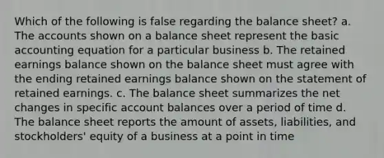 Which of the following is false regarding the balance sheet? a. The accounts shown on a balance sheet represent the basic accounting equation for a particular business b. The retained earnings balance shown on the balance sheet must agree with the ending retained earnings balance shown on the statement of retained earnings. c. The balance sheet summarizes the net changes in specific account balances over a period of time d. The balance sheet reports the amount of assets, liabilities, and stockholders' equity of a business at a point in time