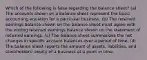 Which of the following is false regarding the balance sheet? (a) The accounts shown on a balance sheet represent the basic accounting equation for a particular business. (b) The retained earnings balance shown on the balance sheet must agree with the ending retained earnings balance shown on the statement of retained earnings. (c) The balance sheet summarizes the net changes in specific account balances over a period of time. (d) The balance sheet reports the amount of assets, liabilities, and stockholders' equity of a business at a point in time.