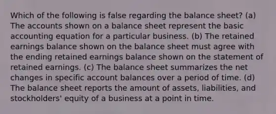 Which of the following is false regarding the balance sheet? (a) The accounts shown on a balance sheet represent the basic accounting equation for a particular business. (b) The retained earnings balance shown on the balance sheet must agree with the ending retained earnings balance shown on the statement of retained earnings. (c) The balance sheet summarizes the net changes in specific account balances over a period of time. (d) The balance sheet reports the amount of assets, liabilities, and stockholders' equity of a business at a point in time.