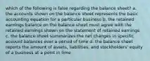 which of the following is false regarding the balance sheet? a. the accounts shown on the balance sheet represents the basic accounting equation for a particular business b. the retained earnings balance on the balance sheet must agree with the retained earnings shown on the statement of retained earnings c. the balance sheet summarizes the net changes in specific account balances over a period of time d. the balance sheet reports the amount of assets, liabilities, and stockholders' equity of a business at a point in time