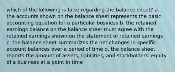 which of the following is false regarding the balance sheet? a. the accounts shown on the balance sheet represents the basic accounting equation for a particular business b. the retained earnings balance on the balance sheet must agree with the retained earnings shown on the statement of retained earnings c. the balance sheet summarizes the net changes in specific account balances over a period of time d. the balance sheet reports the amount of assets, liabilities, and stockholders' equity of a business at a point in time