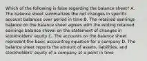 Which of the following is false regarding the balance sheet? A. The balance sheet summarizes the net changes in specific account balances over period in time B. The retained earnings balance on the balance sheet agrees with the ending retained earnings balance shown on the statement of changes in stockholders' equity C. The accounts on the balance sheet represent the basic accounting equation for a company D. The balance sheet reports the amount of assets, liabilities, and stockholders' equity of a company at a point in time