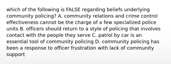 which of the following is FALSE regarding beliefs underlying community policing? A. community relations and crime control effectiveness cannot be the charge of a few specialized police units B. officers should return to a style of policing that involves contact with the people they serve C. patrol by car is an essential tool of community policing D. community policing has been a response to officer frustration with lack of community support