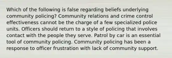 Which of the following is false regarding beliefs underlying community policing? Community relations and crime control effectiveness cannot be the charge of a few specialized police units. Officers should return to a style of policing that involves contact with the people they serve. Patrol by car is an essential tool of community policing. Community policing has been a response to officer frustration with lack of community support.