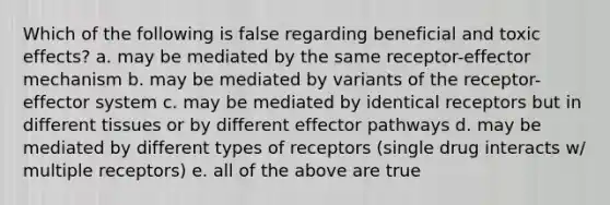 Which of the following is false regarding beneficial and toxic effects? a. may be mediated by the same receptor-effector mechanism b. may be mediated by variants of the receptor-effector system c. may be mediated by identical receptors but in different tissues or by different effector pathways d. may be mediated by different types of receptors (single drug interacts w/ multiple receptors) e. all of the above are true