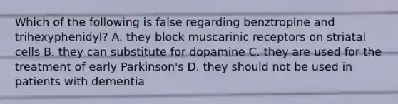 Which of the following is false regarding benztropine and trihexyphenidyl? A. they block muscarinic receptors on striatal cells B. they can substitute for dopamine C. they are used for the treatment of early Parkinson's D. they should not be used in patients with dementia