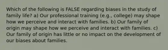 Which of the following is FALSE regarding biases in the study of family life? a) Our professional training (e.g., college) may shape how we perceive and interact with families. b) Our family of origin may shape how we perceive and interact with families. c) Our family of origin has little or no impact on the development of our biases about families.