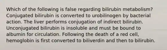 Which of the following is false regarding bilirubin metabolism? Conjugated bilirubin is converted to urobilinogen by bacterial action. The liver performs conjugation of indirect bilirubin. Unconjugated bilirubin is insoluble and must be bound to albumin for circulation. Following the death of a red cell, hemoglobin is first converted to biliverdin and then to bilirubin.