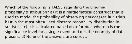 Which of the following is FALSE regarding the binomial probability distribution? a) It is a mathematical construct that is used to model the probability of observing r successes in n trials. b) It is the most often used discrete probability distribution in statistics. c) It is calculated based on a formula where p is the significance level for a single event and q is the quantity of data present. d) None of the answers are correct.