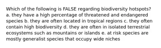 Which of the following is FALSE regarding biodiversity hotspots? a. they have a high percentage of threatened and endangered species b. they are often located in tropical regions c. they often contain high biodiversity d. they are often in isolated terrestrial ecosystems such as mountains or islands e. at risk species are mostly generalist species that occupy wide niches