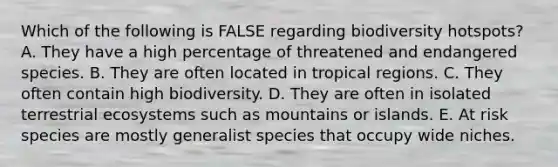 Which of the following is FALSE regarding biodiversity hotspots? A. They have a high percentage of threatened and endangered species. B. They are often located in tropical regions. C. They often contain high biodiversity. D. They are often in isolated terrestrial ecosystems such as mountains or islands. E. At risk species are mostly generalist species that occupy wide niches.