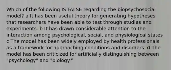 Which of the following IS FALSE regarding the biopsychosocial model? a It has been useful theory for generating hypotheses that researchers have been able to test through studies and experiments. b It has drawn considerable attention to the interaction among psychological, social, and physiological states c The model has been widely employed by health professionals as a framework for approaching conditions and disorders. d The model has been criticized for artificially distinguishing between "psychology" and "biology."