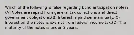 Which of the following is false regarding bond anticipation notes?(A) Notes are repaid from general tax collections and direct government obligations.(B) Interest is paid semi-annually.(C) Interest on the notes is exempt from federal income tax.(D) The maturity of the notes is under 5 years.