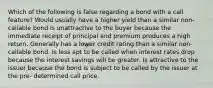 Which of the following is false regarding a bond with a call feature? Would usually have a higher yield than a similar non-callable bond Is unattractive to the buyer because the immediate receipt of principal and premium produces a high return. Generally has a lower credit rating than a similar non-callable bond. Is less apt to be called when interest rates drop because the interest savings will be greater. Is attractive to the issuer because the bond is subject to be called by the issuer at the pre- determined call price.