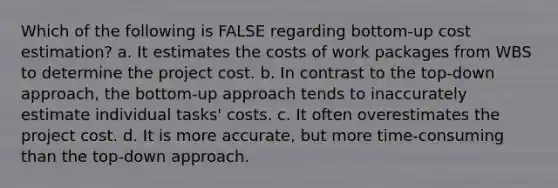 Which of the following is FALSE regarding bottom-up cost estimation? a. It estimates the costs of work packages from WBS to determine the project cost. b. In contrast to the top-down approach, the bottom-up approach tends to inaccurately estimate individual tasks' costs. c. It often overestimates the project cost. d. It is more accurate, but more time-consuming than the top-down approach.