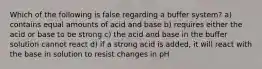 Which of the following is false regarding a buffer system? a) contains equal amounts of acid and base b) requires either the acid or base to be strong c) the acid and base in the buffer solution cannot react d) if a strong acid is added, it will react with the base in solution to resist changes in pH