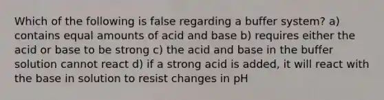 Which of the following is false regarding a buffer system? a) contains equal amounts of acid and base b) requires either the acid or base to be strong c) the acid and base in the buffer solution cannot react d) if a strong acid is added, it will react with the base in solution to resist changes in pH