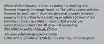 Which of the following is false regarding the Building and Personal Property Coverage Form? a.) The policy covers vehicles licensed for road use b.) Business personal property includes property that is either in the building or within 100 feet of the building c.) Newly acquired or constructed property is automatically included for 30 days, not exceeding 250,000 for each building d.) Trees, shrubs and plants are covered up to1,000 with a sublimit of 250 for any one tree, shrub or plant