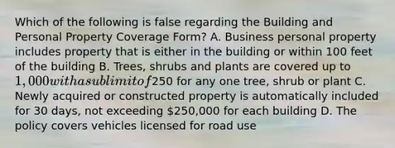 Which of the following is false regarding the Building and Personal Property Coverage Form? A. Business personal property includes property that is either in the building or within 100 feet of the building B. Trees, shrubs and plants are covered up to 1,000 with a sublimit of250 for any one tree, shrub or plant C. Newly acquired or constructed property is automatically included for 30 days, not exceeding 250,000 for each building D. The policy covers vehicles licensed for road use