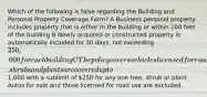 Which of the following is false regarding the Building and Personal Property Coverage Form? A Business personal property includes property that is either in the building or within 100 feet of the building B Newly acquired or constructed property is automatically included for 30 days, not exceeding 250,000 for each building C The policy covers vehicles licensed for road use D Trees, shrubs and plants are covered up to1,000 with a sublimit of 250 for any one tree, shrub or plant Autos for sale and those licensed for road use are excluded.