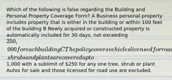 Which of the following is false regarding the Building and Personal Property Coverage Form? A Business personal property includes property that is either in the building or within 100 feet of the building B Newly acquired or constructed property is automatically included for 30 days, not exceeding 250,000 for each building C The policy covers vehicles licensed for road use D Trees, shrubs and plants are covered up to1,000 with a sublimit of 250 for any one tree, shrub or plant Autos for sale and those licensed for road use are excluded.