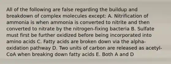 All of the following are false regarding the buildup and breakdown of complex molecules except: A. Nitrification of ammonia is when ammonia is converted to nitrite and then converted to nitrate by the nitrogen-fixing bacteria B. Sulfate must first be further oxidized before being incorporated into <a href='https://www.questionai.com/knowledge/k9gb720LCl-amino-acids' class='anchor-knowledge'>amino acids</a> C. Fatty acids are broken down via the alpha-oxidation pathway D. Two units of carbon are released as acetyl-CoA when breaking down fatty acids E. Both A and D