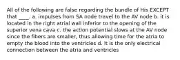 All of the following are false regarding the bundle of His EXCEPT that ____. a. impulses from SA node travel to the AV node b. it is located in the right atrial wall inferior to the opening of the superior vena cava c. the action potential slows at the AV node since the fibers are smaller, thus allowing time for the atria to empty the blood into the ventricles d. it is the only electrical connection between the atria and ventricles