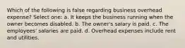 Which of the following is false regarding business overhead expense? Select one: a. It keeps the business running when the owner becomes disabled. b. The owner's salary is paid. c. The employees' salaries are paid. d. Overhead expenses include rent and utilities.