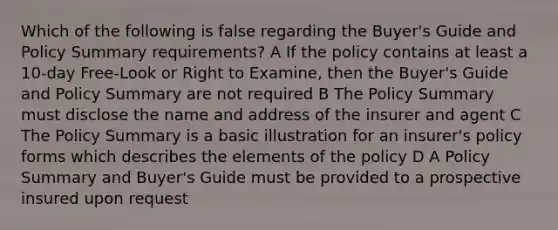 Which of the following is false regarding the Buyer's Guide and Policy Summary requirements? A If the policy contains at least a 10-day Free-Look or Right to Examine, then the Buyer's Guide and Policy Summary are not required B The Policy Summary must disclose the name and address of the insurer and agent C The Policy Summary is a basic illustration for an insurer's policy forms which describes the elements of the policy D A Policy Summary and Buyer's Guide must be provided to a prospective insured upon request