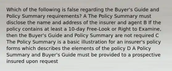 Which of the following is false regarding the Buyer's Guide and Policy Summary requirements? A The Policy Summary must disclose the name and address of the insurer and agent B If the policy contains at least a 10-day Free-Look or Right to Examine, then the Buyer's Guide and Policy Summary are not required C The Policy Summary is a basic illustration for an insurer's policy forms which describes the elements of the policy D A Policy Summary and Buyer's Guide must be provided to a prospective insured upon request