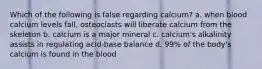 Which of the following is false regarding calcium? a. when blood calcium levels fall, osteoclasts will liberate calcium from the skeleton b. calcium is a major mineral c. calcium's alkalinity assists in regulating acid-base balance d. 99% of the body's calcium is found in the blood