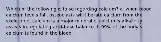 Which of the following is false regarding calcium? a. when blood calcium levels fall, osteoclasts will liberate calcium from the skeleton b. calcium is a major mineral c. calcium's alkalinity assists in regulating acid-base balance d. 99% of the body's calcium is found in the blood