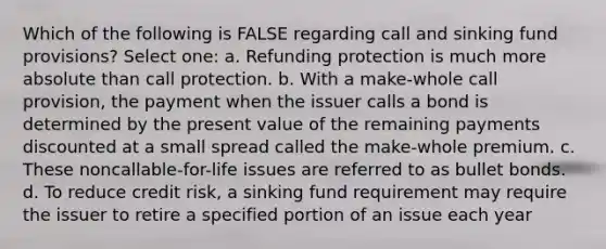 Which of the following is FALSE regarding call and sinking fund provisions? Select one: a. Refunding protection is much more absolute than call protection. b. With a make-whole call provision, the payment when the issuer calls a bond is determined by the present value of the remaining payments discounted at a small spread called the make-whole premium. c. These noncallable-for-life issues are referred to as bullet bonds. d. To reduce credit risk, a sinking fund requirement may require the issuer to retire a specified portion of an issue each year