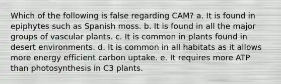 Which of the following is false regarding CAM? a. It is found in epiphytes such as Spanish moss. b. It is found in all the major groups of vascular plants. c. It is common in plants found in desert environments. d. It is common in all habitats as it allows more energy efficient carbon uptake. e. It requires more ATP than photosynthesis in C3 plants.