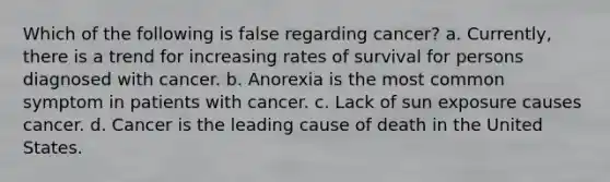 Which of the following is false regarding cancer? a. Currently, there is a trend for increasing rates of survival for persons diagnosed with cancer. b. Anorexia is the most common symptom in patients with cancer. c. Lack of sun exposure causes cancer. d. Cancer is the leading cause of death in the United States.