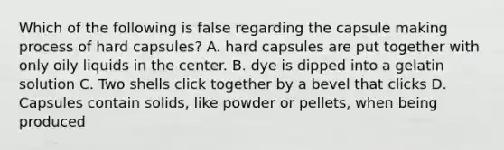 Which of the following is false regarding the capsule making process of hard capsules? A. hard capsules are put together with only oily liquids in the center. B. dye is dipped into a gelatin solution C. Two shells click together by a bevel that clicks D. Capsules contain solids, like powder or pellets, when being produced