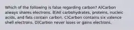 Which of the following is false regarding carbon? A)Carbon always shares electrons. B)All carbohydrates, proteins, nucleic acids, and fats contain carbon. C)Carbon contains six valence shell electrons. D)Carbon never loses or gains electrons.