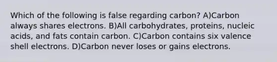 Which of the following is false regarding carbon? A)Carbon always shares electrons. B)All carbohydrates, proteins, nucleic acids, and fats contain carbon. C)Carbon contains six valence shell electrons. D)Carbon never loses or gains electrons.