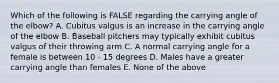 Which of the following is FALSE regarding the carrying angle of the elbow? A. Cubitus valgus is an increase in the carrying angle of the elbow B. Baseball pitchers may typically exhibit cubitus valgus of their throwing arm C. A normal carrying angle for a female is between 10 - 15 degrees D. Males have a greater carrying angle than females E. None of the above