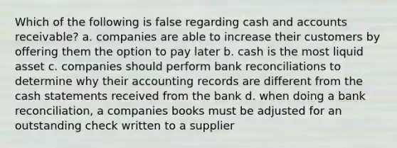 Which of the following is false regarding cash and accounts receivable? a. companies are able to increase their customers by offering them the option to pay later b. cash is the most liquid asset c. companies should perform bank reconciliations to determine why their accounting records are different from the cash statements received from the bank d. when doing a bank reconciliation, a companies books must be adjusted for an outstanding check written to a supplier