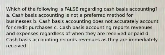 Which of the following is FALSE regarding cash basis accounting? a. Cash basis accounting is not a preferred method for businesses b. Cash basis accounting does not accurately account for credit purchases c. Cash basis accounting reports revenues and expenses regardless of when they are received or paid d. Cash basis accounting records revenues as they are immediately received