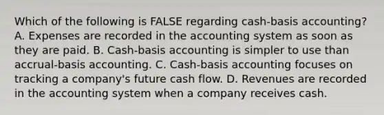 Which of the following is FALSE regarding cash-basis accounting? A. Expenses are recorded in the accounting system as soon as they are paid. B. Cash-basis accounting is simpler to use than accrual-basis accounting. C. Cash-basis accounting focuses on tracking a company's future cash flow. D. Revenues are recorded in the accounting system when a company receives cash.