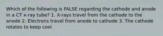 Which of the following is FALSE regarding the cathode and anode in a CT x-ray tube? 1. X-rays travel from the cathode to the anode 2. Electrons travel from anode to cathode 3. The cathode rotates to keep cool