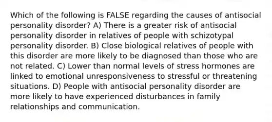 Which of the following is FALSE regarding the causes of antisocial personality disorder? A) There is a greater risk of antisocial personality disorder in relatives of people with schizotypal personality disorder. B) Close biological relatives of people with this disorder are more likely to be diagnosed than those who are not related. C) Lower than normal levels of stress hormones are linked to emotional unresponsiveness to stressful or threatening situations. D) People with antisocial personality disorder are more likely to have experienced disturbances in family relationships and communication.