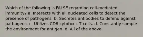 Which of the following is FALSE regarding cell-mediated immunity? a. Interacts with all nucleated cells to detect the presence of pathogens. b. Secretes antibodies to defend against pathogens. c. Utilizes CD8 cytotoxic T cells. d. Constantly sample the environment for antigen. e. All of the above.