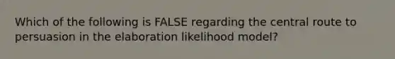 Which of the following is FALSE regarding the central route to persuasion in the elaboration likelihood model?