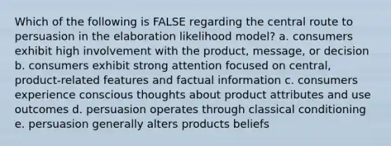 Which of the following is FALSE regarding the central route to persuasion in the elaboration likelihood model? a. consumers exhibit high involvement with the product, message, or decision b. consumers exhibit strong attention focused on central, product-related features and factual information c. consumers experience conscious thoughts about product attributes and use outcomes d. persuasion operates through <a href='https://www.questionai.com/knowledge/kI6awfNO2B-classical-conditioning' class='anchor-knowledge'>classical conditioning</a> e. persuasion generally alters products beliefs