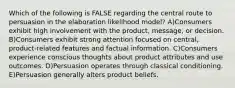 Which of the following is FALSE regarding the central route to persuasion in the elaboration likelihood model? A)Consumers exhibit high involvement with the product, message, or decision. B)Consumers exhibit strong attention focused on central, product-related features and factual information. C)Consumers experience conscious thoughts about product attributes and use outcomes. D)Persuasion operates through classical conditioning. E)Persuasion generally alters product beliefs.